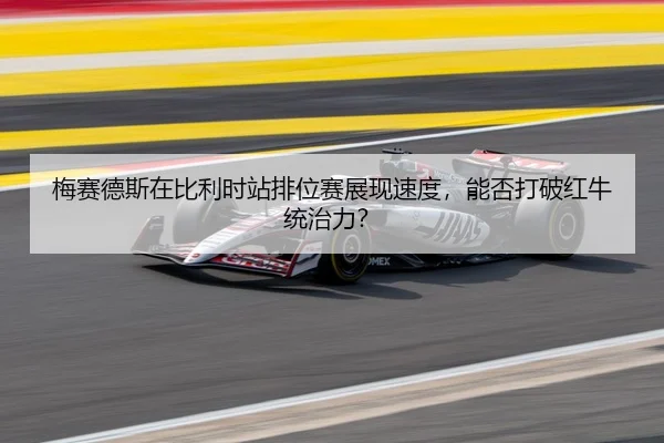 梅赛德斯在比利时站排位赛展现速度，能否打破红牛统治力？