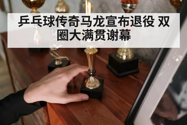 乒乓球传奇马龙宣布退役 双圈大满贯谢幕