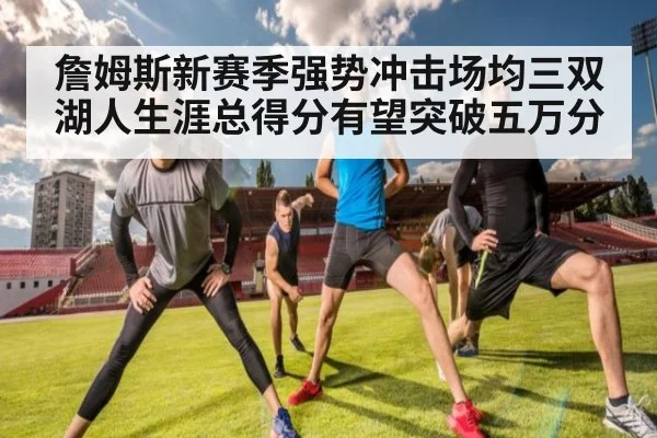 詹姆斯新赛季强势冲击场均三双湖人生涯总得分有望突破五万分